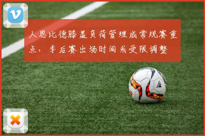 人恩比德膝盖负荷管理成常规赛重点,季后赛出场时间或受限调整