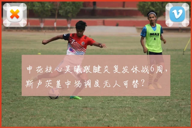 申花核心吴曦跟腱炎复发休战6周,斯卢茨基中场调度无人可替?