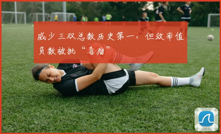 威少三双总数历史第一,但效率值负数被批“毒瘤”