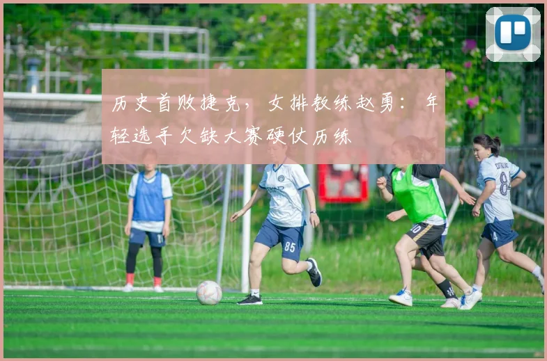 历史首败捷克，女排教练赵勇：年轻选手欠缺大赛硬仗历练