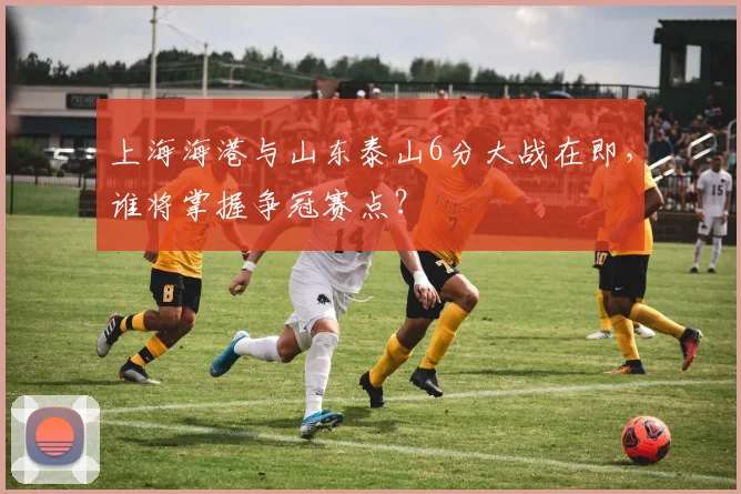 上海海港与山东泰山6分大战在即,谁将掌握争冠赛点?