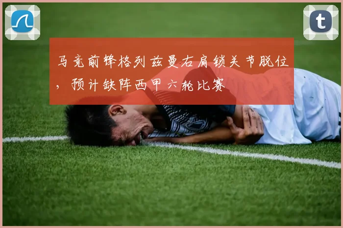 马竞前锋格列兹曼右肩锁关节脱位,预计缺阵西甲六轮比赛