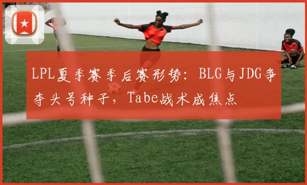 LPL夏季赛季后赛形势：BLG与JDG争夺头号种子，Tabe战术成焦点